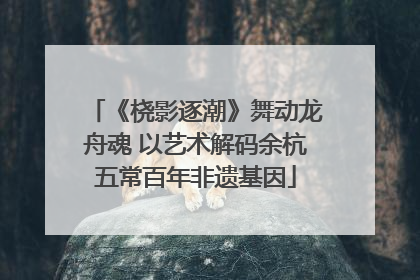 《桡影逐潮》舞动龙舟魂 以艺术解码余杭五常百年非遗基因