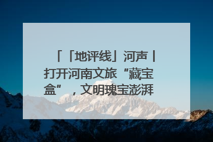「地评线」河声丨打开河南文旅“藏宝盒”，文明瑰宝澎湃发展“豫动能”