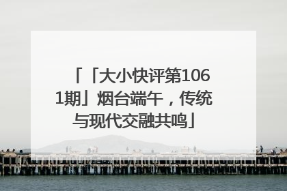 「大小快评第1061期」烟台端午，传统与现代交融共鸣