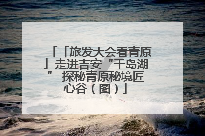 「旅发大会看青原」走进吉安“千岛湖” 探秘青原秘境匠心谷（图）