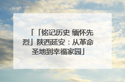 「铭记历史 缅怀先烈」陕西延安：从革命圣地到幸福家园