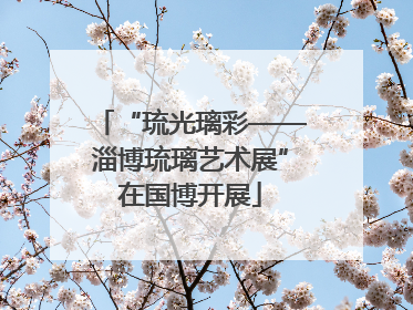 “琉光璃彩——淄博琉璃艺术展”在国博开展