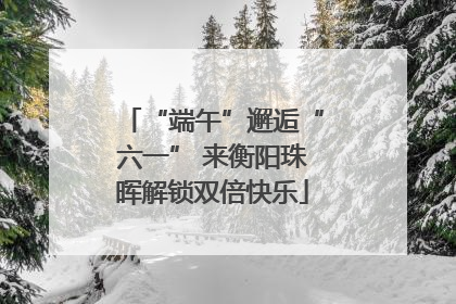 “端午”邂逅“六一” 来衡阳珠晖解锁双倍快乐