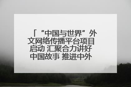 “中国与世界”外文网络传播平台项目启动 汇聚合力讲好中国故事 推进中外文明交流互鉴