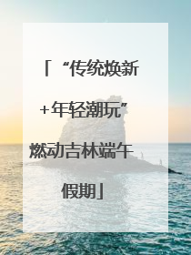 “传统焕新+年轻潮玩”燃动吉林端午假期