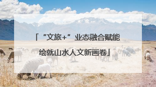 “文旅+”业态融合赋能 绘就山水人文新画卷