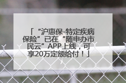 “沪惠保-特定疾病保险”已在“随申办市民云”APP上线，可享20万定额给付！