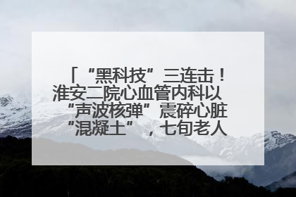 “黑科技”三连击！淮安二院心血管内科以“声波核弹”震碎心脏“混凝土”，七旬老人重获“心”生