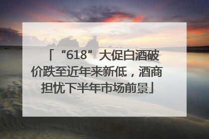 “618”大促白酒破价跌至近年来新低，酒商担忧下半年市场前景