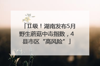 Ⅱ级！湖南发布5月野生蘑菇中毒指数，4县市区“高风险”