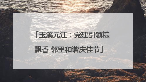 玉溪元江：党建引领粽飘香 邻里和谐庆佳节