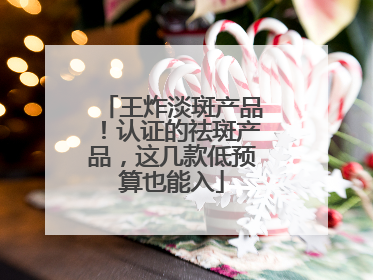 王炸淡斑产品！认证的祛斑产品，这几款低预算也能入