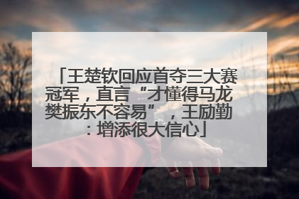王楚钦回应首夺三大赛冠军，直言“才懂得马龙樊振东不容易”，王励勤：增添很大信心