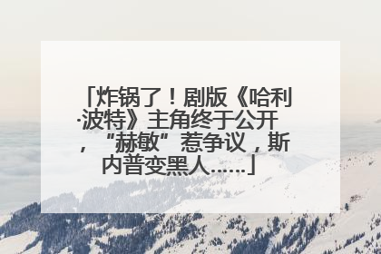 炸锅了！剧版《哈利·波特》主角终于公开，“赫敏”惹争议，斯内普变黑人……