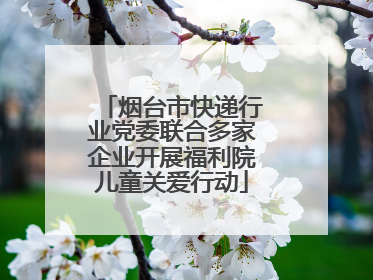 烟台市快递行业党委联合多家企业开展福利院儿童关爱行动