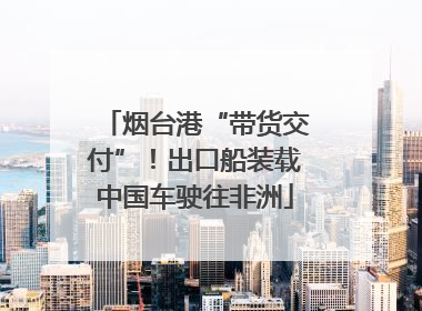 烟台港“带货交付”！出口船装载中国车驶往非洲
