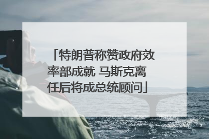 特朗普称赞政府效率部成就 马斯克离任后将成总统顾问