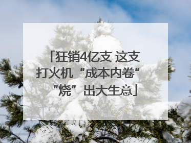 狂销4亿支 这支打火机“成本内卷”“烧”出大生意