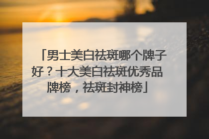 男士美白祛斑哪个牌子好？十大美白祛斑优秀品牌榜，祛斑封神榜