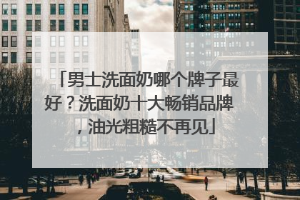 男士洗面奶哪个牌子最好？洗面奶十大畅销品牌，油光粗糙不再见
