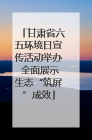 甘肃省六五环境日宣传活动举办 全面展示生态“筑屏”成效