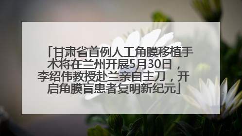 甘肃省首例人工角膜移植手术将在兰州开展5月30日，李绍伟教授赴兰亲自主刀，开启角膜盲患者复明新纪元