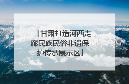 甘肃打造河西走廊民族民俗非遗保护传承展示区