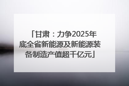 甘肃：力争2025年底全省新能源及新能源装备制造产值超千亿元
