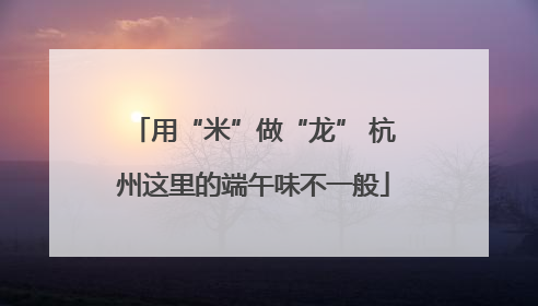 用“米”做“龙” 杭州这里的端午味不一般