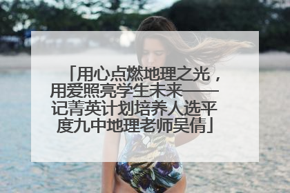 用心点燃地理之光，用爱照亮学生未来——记菁英计划培养人选平度九中地理老师吴倩