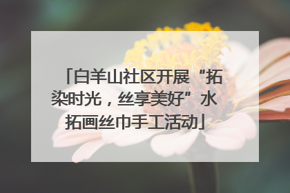 白羊山社区开展“拓染时光，丝享美好”水拓画丝巾手工活动