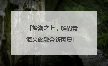 盐湖之上，解码青海文旅融合新图景