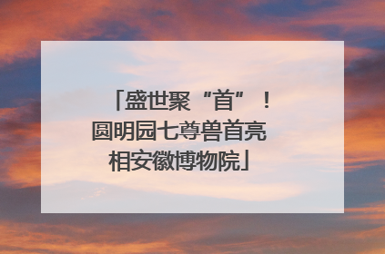 盛世聚“首”！圆明园七尊兽首亮相安徽博物院