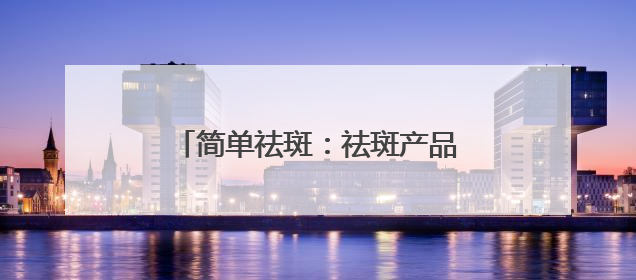 简单祛斑：祛斑产品哪个牌子好有效果？618祛斑最好的品牌