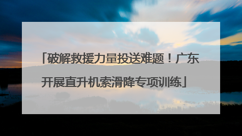 破解救援力量投送难题！广东开展直升机索滑降专项训练