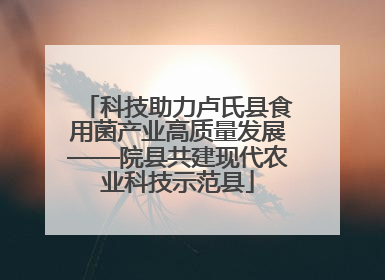 科技助力卢氏县食用菌产业高质量发展——院县共建现代农业科技示范县