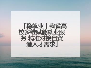 稳就业丨我省高校多维赋能就业服务 精准对接自贸港人才需求