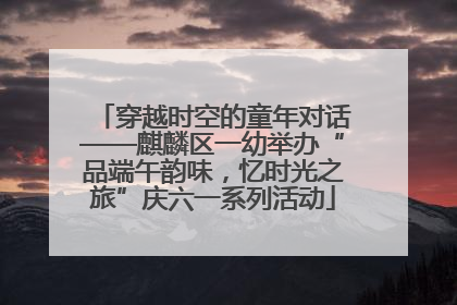 穿越时空的童年对话——麒麟区一幼举办“品端午韵味，忆时光之旅”庆六一系列活动