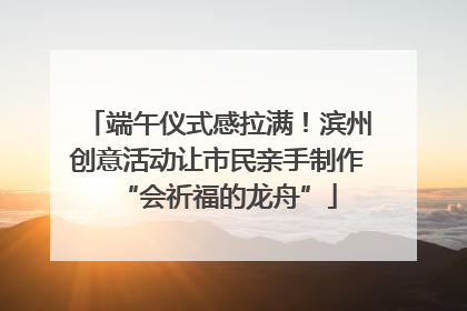 端午仪式感拉满！滨州创意活动让市民亲手制作“会祈福的龙舟”
