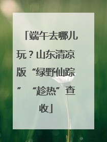 端午去哪儿玩？山东清凉版“绿野仙踪”“趁热”查收