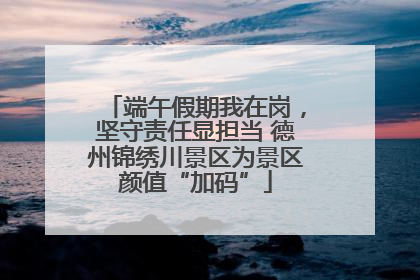 端午假期我在岗，坚守责任显担当 德州锦绣川景区为景区颜值“加码”