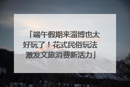 端午假期来淄博也太好玩了！花式民俗玩法激发文旅消费新活力