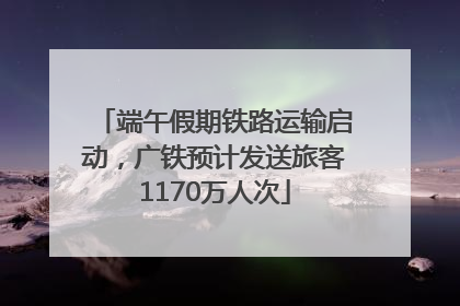 端午假期铁路运输启动，广铁预计发送旅客1170万人次