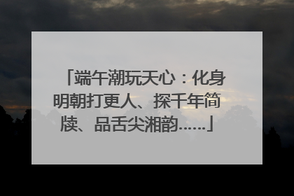 端午潮玩天心：化身明朝打更人、探千年简牍、品舌尖湘韵……