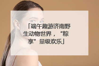 端午趣游济南野生动物世界，“粽享”量级欢乐