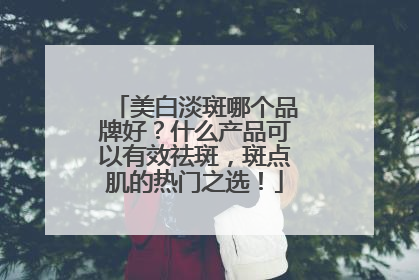 美白淡斑哪个品牌好？什么产品可以有效祛斑，斑点肌的热门之选！