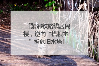 紧邻铁路线居民楼，逆向“搭积木”拆危旧水塔