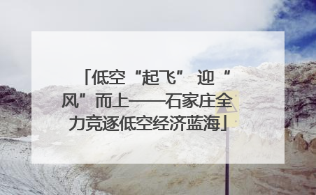 低空“起飞” 迎“风”而上——石家庄全力竞逐低空经济蓝海