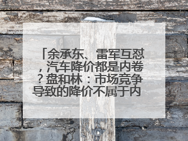 余承东、雷军互怼，汽车降价都是内卷？盘和林：市场竞争导致的降价不属于内卷式竞争