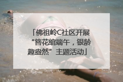 佛祖岭C社区开展“簪花绾端午，银龄趣盎然”主题活动